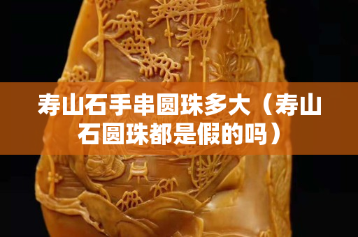 壽山石手串圓珠多大（壽山石圓珠都是假的嗎）