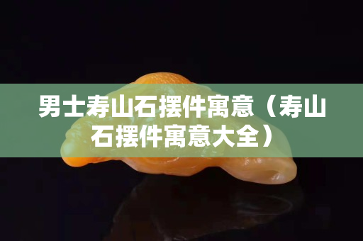 男士壽山石擺件寓意（壽山石擺件寓意大全）