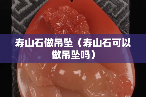 壽山石做吊墜（壽山石可以做吊墜嗎）