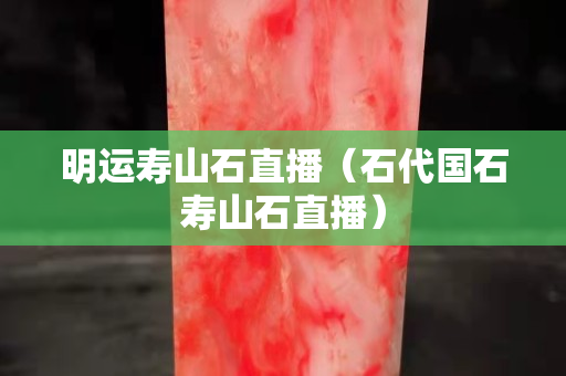 明運(yùn)壽山石直播（石代國(guó)石壽山石直播）