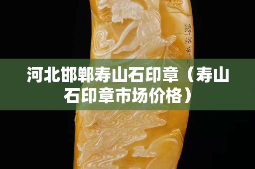 河北邯鄲壽山石印章（壽山石印章市場價格）