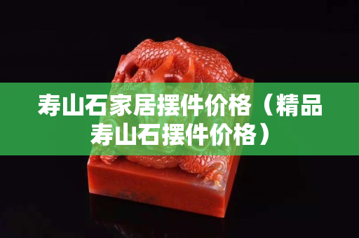 壽山石家居擺件價格（精品壽山石擺件價格）