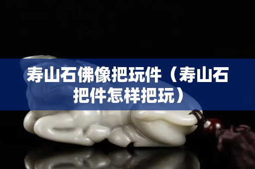 壽山石佛像把玩件（壽山石把件怎樣把玩）