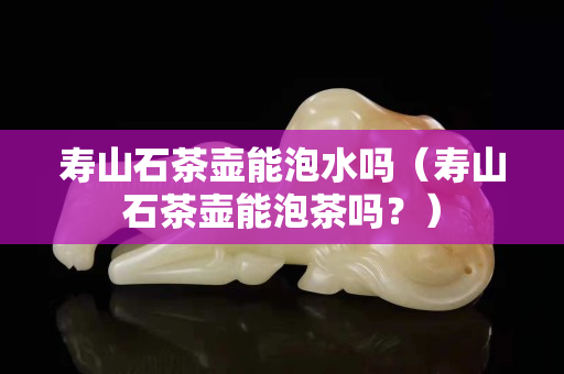 壽山石茶壺能泡水嗎（壽山石茶壺能泡茶嗎？）