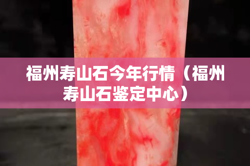 福州壽山石今年行情（福州壽山石鑒定中心）