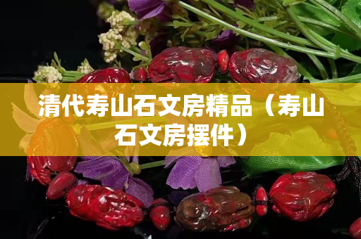 清代壽山石文房精品（壽山石文房擺件）