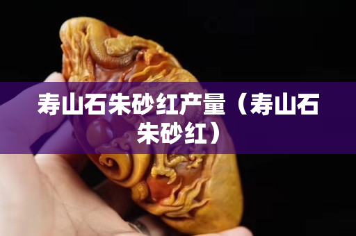 壽山石朱砂紅產量（壽山石朱砂紅）