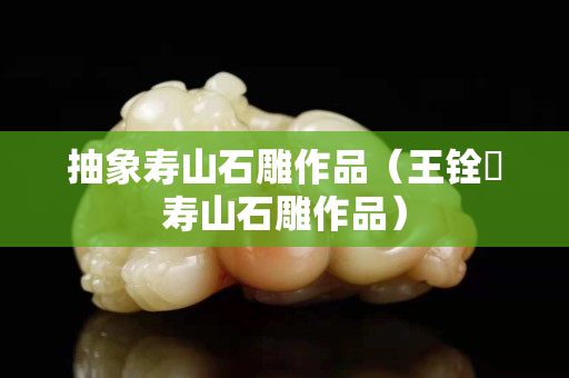 抽象壽山石雕作品（王銓俤壽山石雕作品）