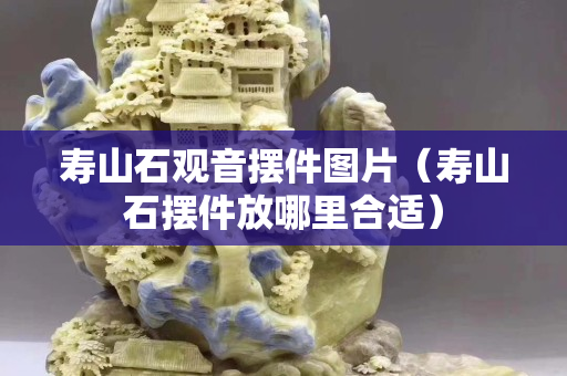 壽山石觀音擺件圖片（壽山石擺件放哪里合適）