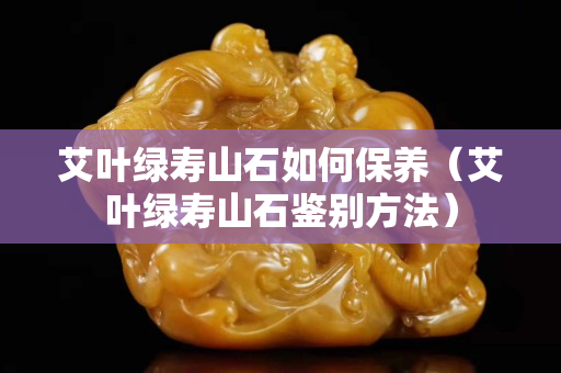 艾葉綠壽山石如何保養(yǎng)（艾葉綠壽山石鑒別方法）