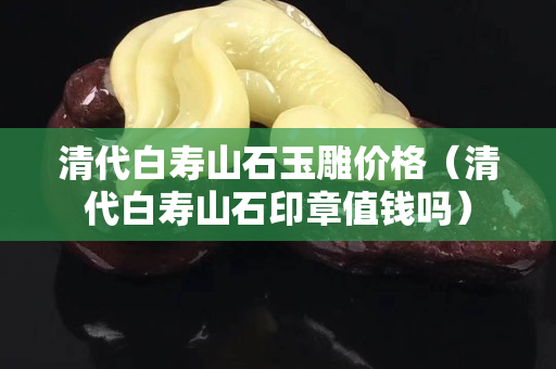清代白壽山石玉雕價格（清代白壽山石印章值錢嗎）