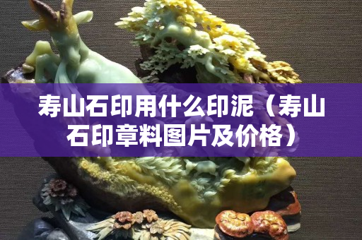 壽山石印用什么印泥（壽山石印章料圖片及價格）