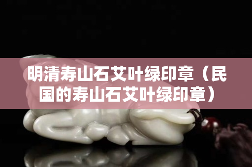 明清壽山石艾葉綠印章（民國的壽山石艾葉綠印章）