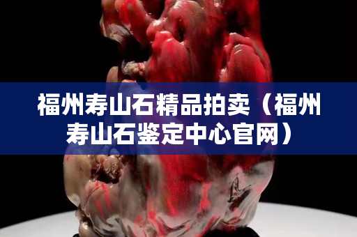 福州壽山石精品拍賣（福州壽山石鑒定中心官網）