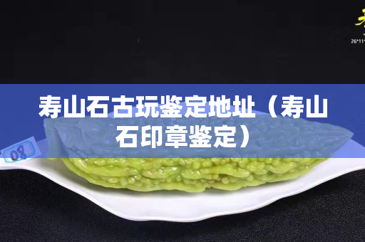 壽山石古玩鑒定地址（壽山石印章鑒定）