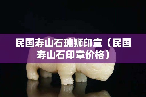 民國壽山石瑞獅印章（民國壽山石印章價(jià)格）