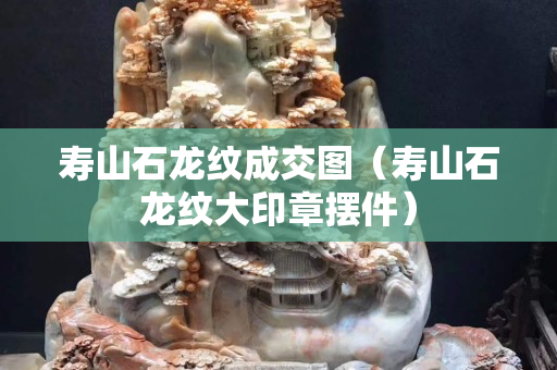 壽山石龍紋成交圖（壽山石龍紋大印章擺件）