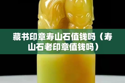 藏書印章壽山石值錢嗎（壽山石老印章值錢嗎）
