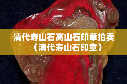 清代壽山石高山石印章拍賣（清代壽山石印章）