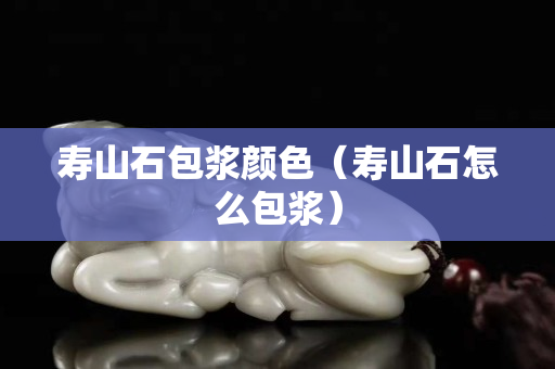 壽山石包漿顏色（壽山石怎么包漿）