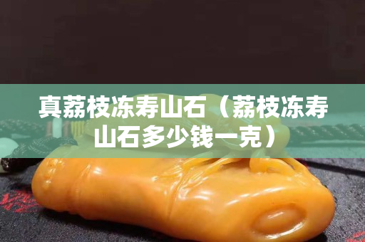 真荔枝凍壽山石（荔枝凍壽山石多少錢一克）