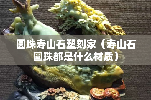 圓珠壽山石塑刻家（壽山石圓珠都是什么材質）