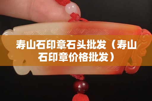 壽山石印章石頭批發（壽山石印章價格批發）