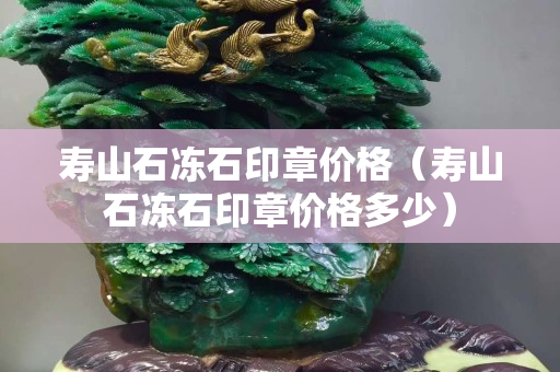 壽山石凍石印章價格（壽山石凍石印章價格多少）