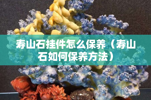 壽山石掛件怎么保養(yǎng)（壽山石如何保養(yǎng)方法）