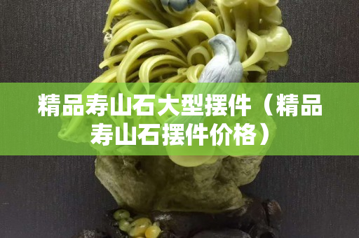 精品壽山石大型擺件（精品壽山石擺件價格）