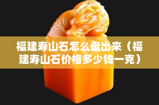 福建壽山石怎么盤出來（福建壽山石價格多少錢一克）