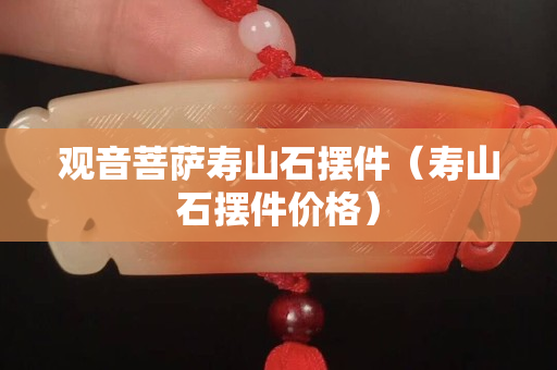 觀音菩薩壽山石擺件（壽山石擺件價(jià)格）