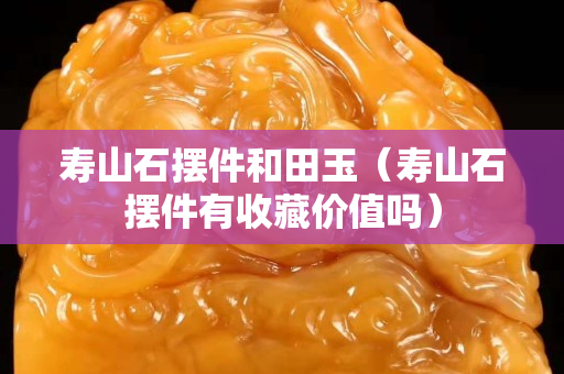 壽山石擺件和田玉（壽山石擺件有收藏價值嗎）