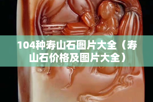 104種壽山石圖片大全（壽山石價格及圖片大全）