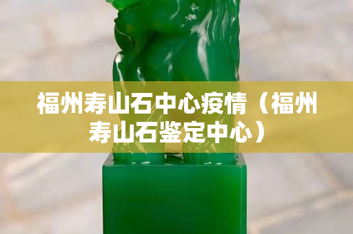 福州壽山石中心疫情（福州壽山石鑒定中心）