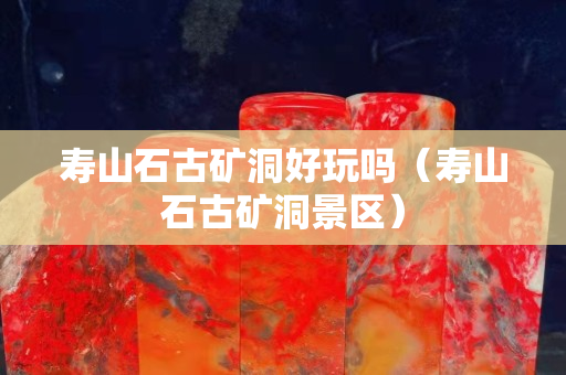 壽山石古礦洞好玩嗎（壽山石古礦洞景區）