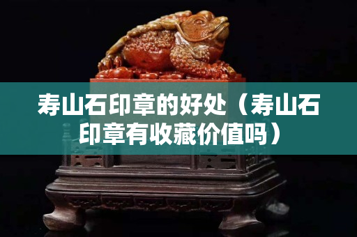 壽山石印章的好處（壽山石印章有收藏價值嗎）