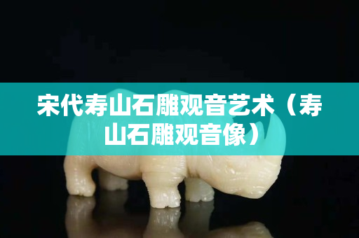 宋代壽山石雕觀音藝術(shù)（壽山石雕觀音像）