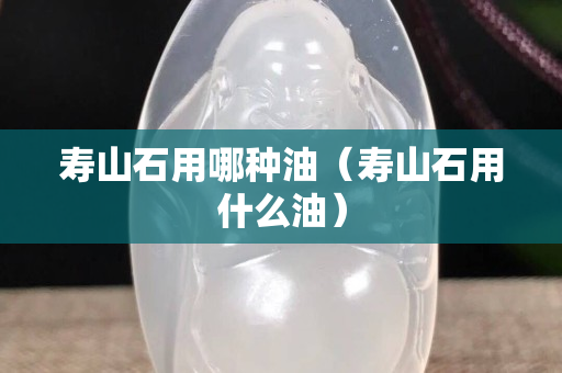 壽山石用哪種油（壽山石用什么油）