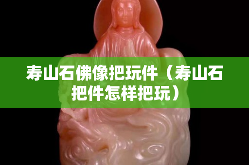壽山石佛像把玩件（壽山石把件怎樣把玩）