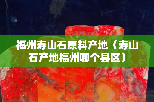 福州壽山石原料產地（壽山石產地福州哪個縣區）