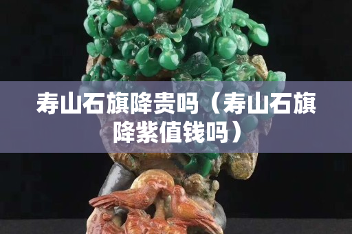 壽山石旗降貴嗎（壽山石旗降紫值錢嗎）