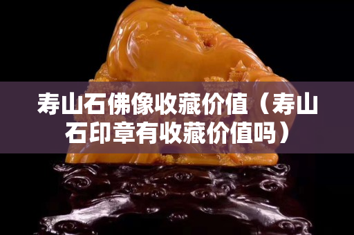 壽山石佛像收藏價值（壽山石印章有收藏價值嗎）