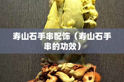 壽山石手串配飾（壽山石手串的功效）