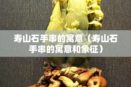壽山石手串的寓意（壽山石手串的寓意和象征）
