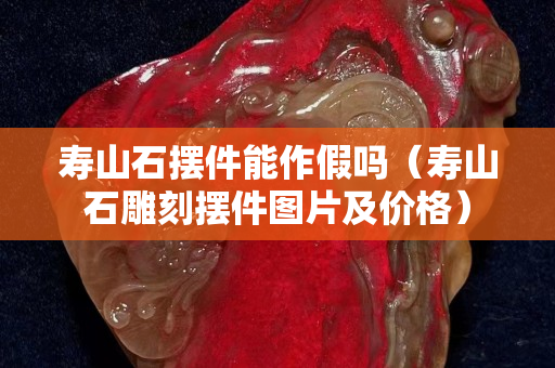 壽山石擺件能作假嗎（壽山石雕刻擺件圖片及價格）