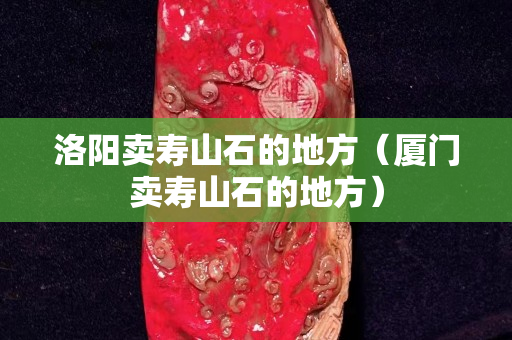 洛陽(yáng)賣壽山石的地方（廈門賣壽山石的地方）