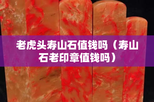 老虎頭壽山石值錢嗎（壽山石老印章值錢嗎）