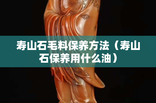 壽山石毛料保養(yǎng)方法（壽山石保養(yǎng)用什么油）
