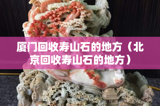 廈門回收壽山石的地方（北京回收壽山石的地方）